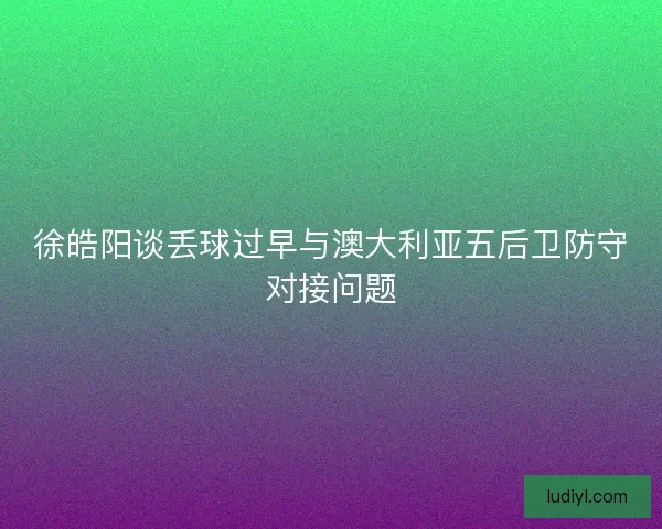 徐皓阳谈丢球过早与澳大利亚五后卫防守对接问题