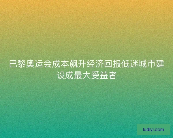 巴黎奥运会成本飙升经济回报低迷城市建设成最大受益者