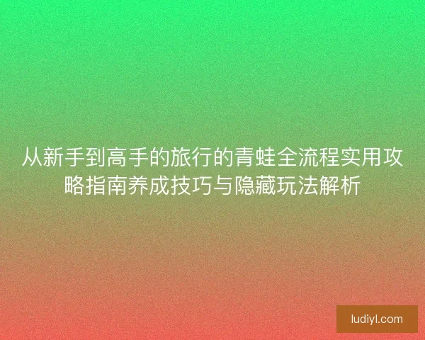 从新手到高手的旅行的青蛙全流程实用攻略指南养成技巧与隐藏玩法解析