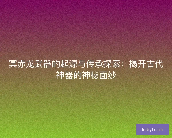 冥赤龙武器的起源与传承探索：揭开古代神器的神秘面纱
