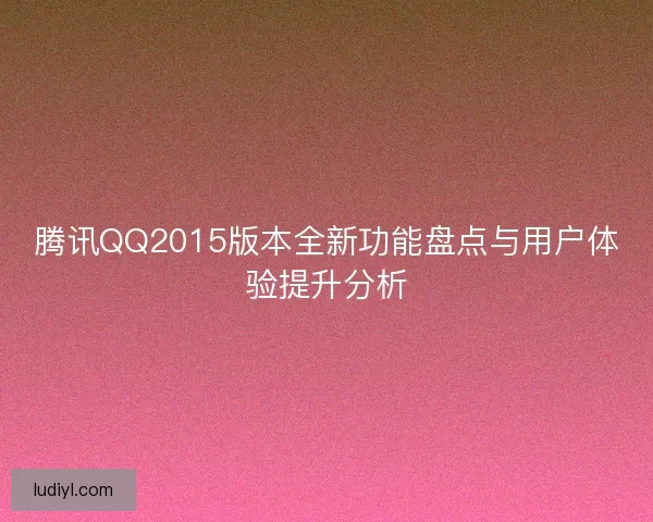 腾讯QQ2015版本全新功能盘点与用户体验提升分析