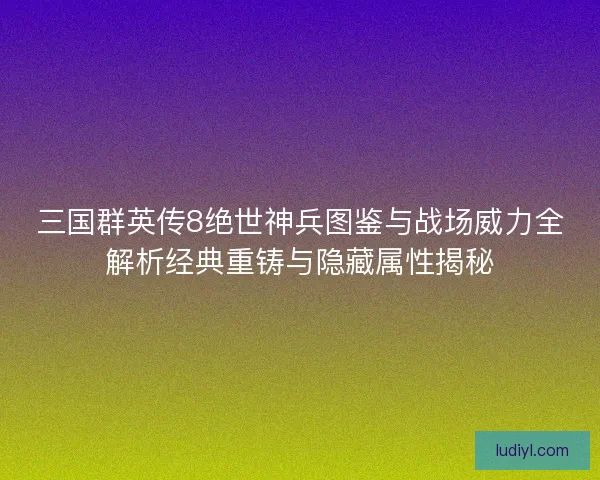三国群英传8绝世神兵图鉴与战场威力全解析经典重铸与隐藏属性揭秘