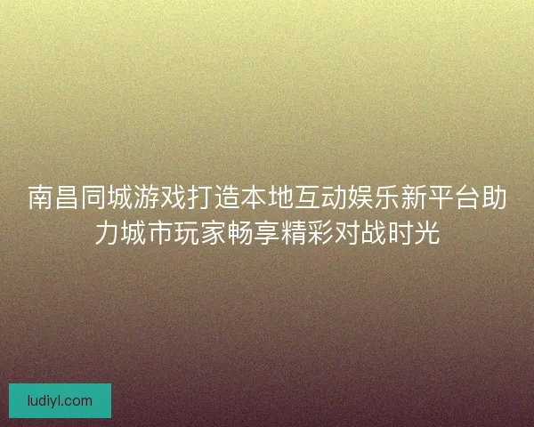 南昌同城游戏打造本地互动娱乐新平台助力城市玩家畅享精彩对战时光