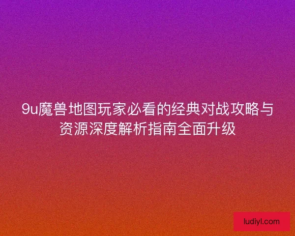 9u魔兽地图玩家必看的经典对战攻略与资源深度解析指南全面升级