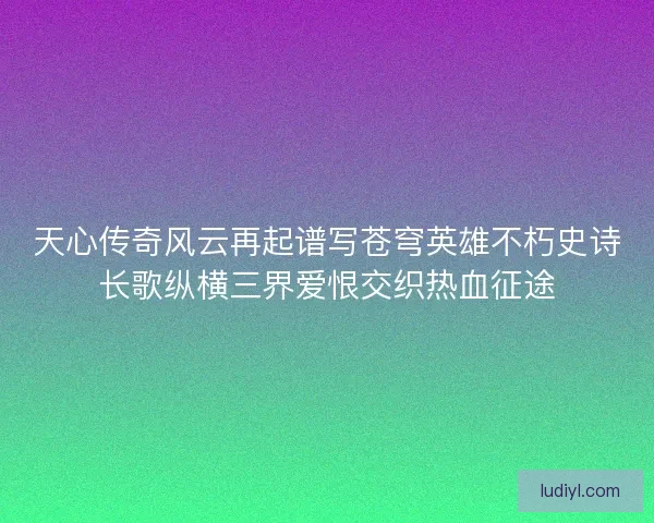 天心传奇风云再起谱写苍穹英雄不朽史诗长歌纵横三界爱恨交织热血征途