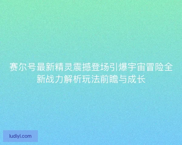 赛尔号最新精灵震撼登场引爆宇宙冒险全新战力解析玩法前瞻与成长