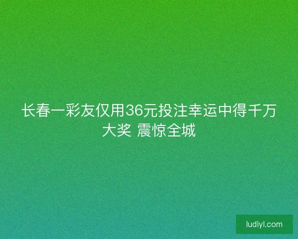 长春一彩友仅用36元投注幸运中得千万大奖 震惊全城