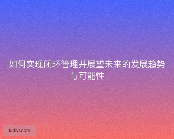 如何实现闭环管理并展望未来的发展趋势与可能性
