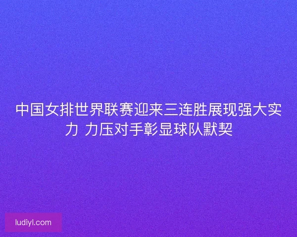 中国女排世界联赛迎来三连胜展现强大实力 力压对手彰显球队默契