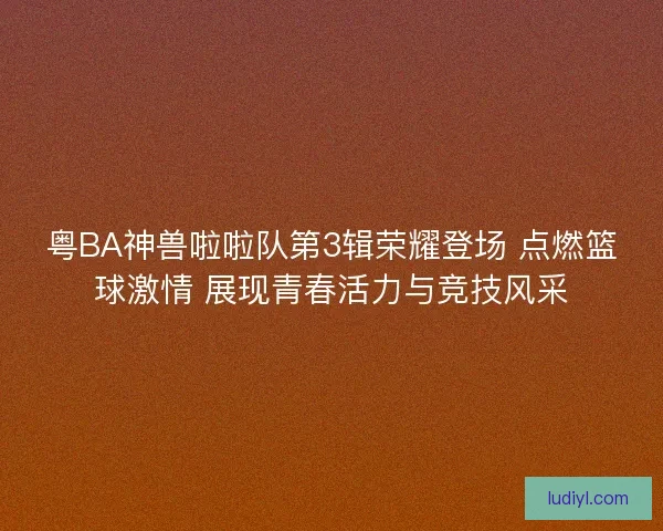 粤BA神兽啦啦队第3辑荣耀登场 点燃篮球激情 展现青春活力与竞技风采