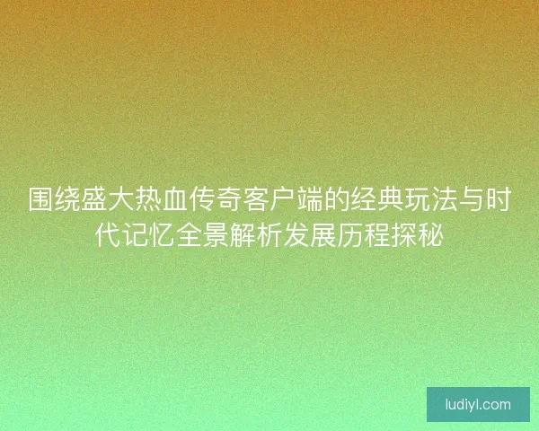 围绕盛大热血传奇客户端的经典玩法与时代记忆全景解析发展历程探秘