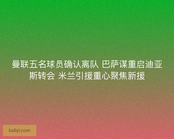 曼联五名球员确认离队 巴萨谋重启迪亚斯转会 米兰引援重心聚焦新援