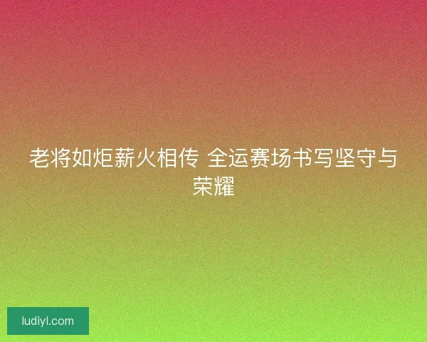 老将如炬薪火相传 全运赛场书写坚守与荣耀