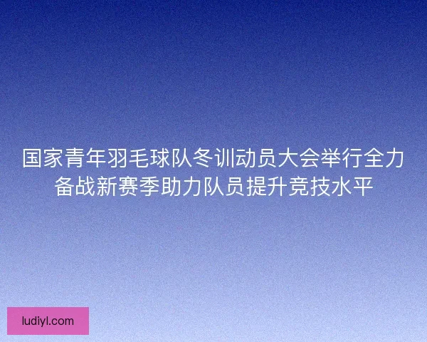 国家青年羽毛球队冬训动员大会举行全力备战新赛季助力队员提升竞技水平