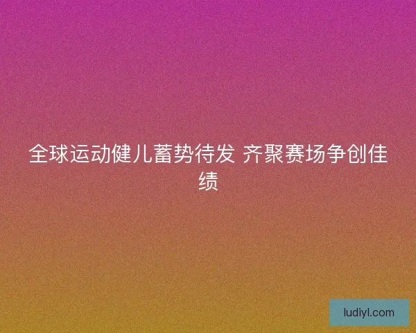 全球运动健儿蓄势待发 齐聚赛场争创佳绩