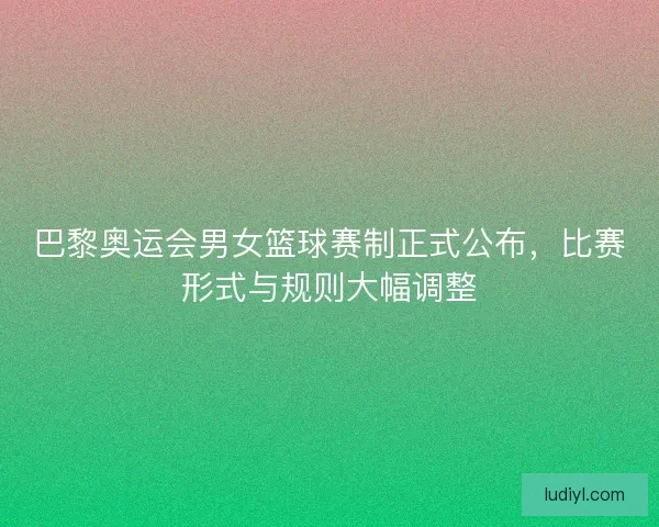 巴黎奥运会男女篮球赛制正式公布，比赛形式与规则大幅调整
