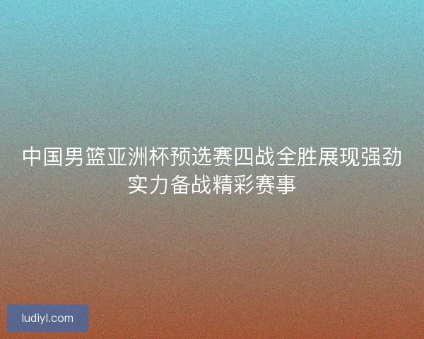 中国男篮亚洲杯预选赛四战全胜展现强劲实力备战精彩赛事