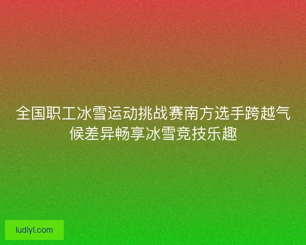 全国职工冰雪运动挑战赛南方选手跨越气候差异畅享冰雪竞技乐趣