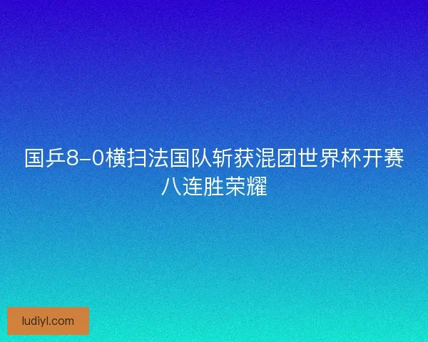 国乒8-0横扫法国队斩获混团世界杯开赛八连胜荣耀