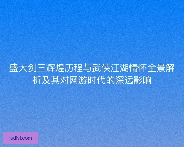 盛大剑三辉煌历程与武侠江湖情怀全景解析及其对网游时代的深远影响